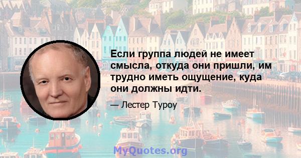 Если группа людей не имеет смысла, откуда они пришли, им трудно иметь ощущение, куда они должны идти.