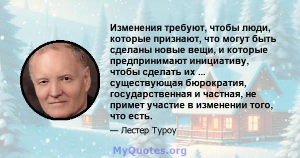 Изменения требуют, чтобы люди, которые признают, что могут быть сделаны новые вещи, и которые предпринимают инициативу, чтобы сделать их ... существующая бюрократия, государственная и частная, не примет участие в