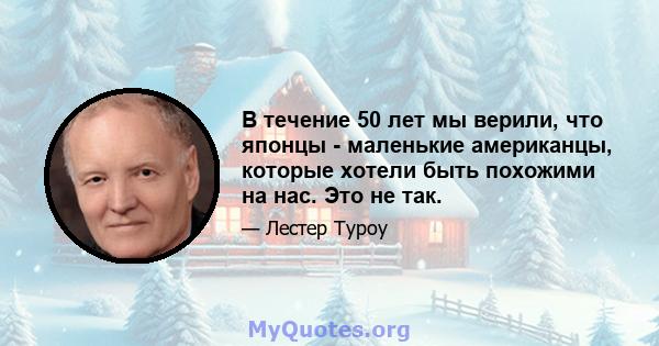 В течение 50 лет мы верили, что японцы - маленькие американцы, которые хотели быть похожими на нас. Это не так.