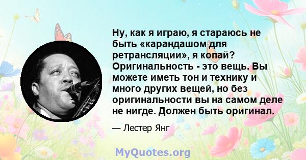 Ну, как я играю, я стараюсь не быть «карандашом для ретрансляции», я копай? Оригинальность - это вещь. Вы можете иметь тон и технику и много других вещей, но без оригинальности вы на самом деле не нигде. Должен быть