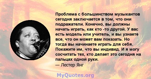 Проблема с большинством музыкантов сегодня заключается в том, что они подражатели. Конечно, вы должны начать играть, как кто -то другой. У вас есть модель или учитель, и вы узнаете все, что он может вам показать. Но