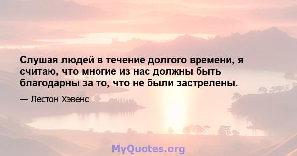 Слушая людей в течение долгого времени, я считаю, что многие из нас должны быть благодарны за то, что не были застрелены.