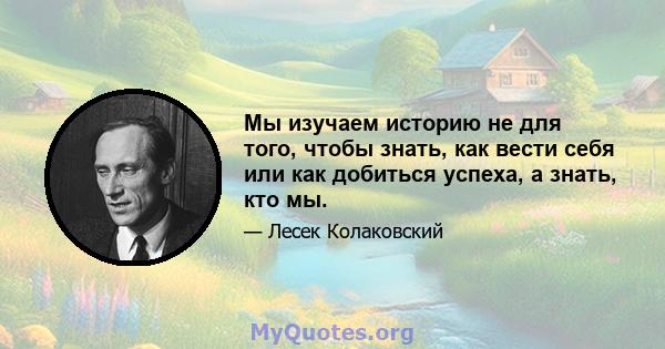 Мы изучаем историю не для того, чтобы знать, как вести себя или как добиться успеха, а знать, кто мы.