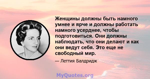 Женщины должны быть намного умнее и ярче и должны работать намного усерднее, чтобы подготовиться. Они должны наблюдать, что они делают и как они ведут себя. Это еще не свободный мир.