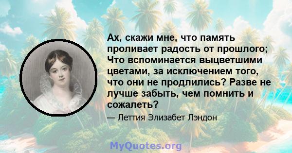 Ах, скажи мне, что память проливает радость от прошлого; Что вспоминается выцветшими цветами, за исключением того, что они не продлились? Разве не лучше забыть, чем помнить и сожалеть?