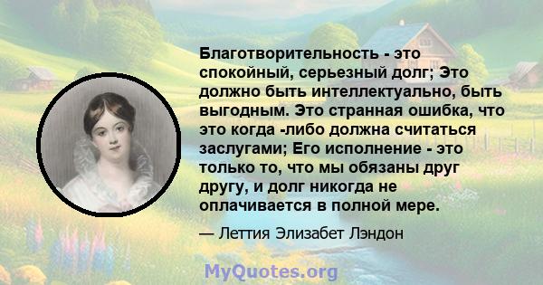 Благотворительность - это спокойный, серьезный долг; Это должно быть интеллектуально, быть выгодным. Это странная ошибка, что это когда -либо должна считаться заслугами; Его исполнение - это только то, что мы обязаны