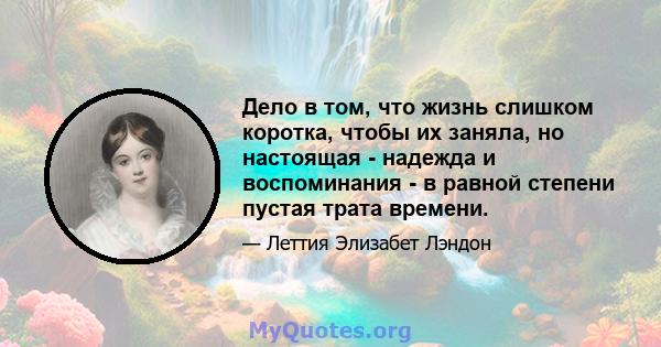 Дело в том, что жизнь слишком коротка, чтобы их заняла, но настоящая - надежда и воспоминания - в равной степени пустая трата времени.