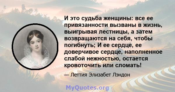 И это судьба женщины: все ее привязанности вызваны в жизнь, выигрывая лестницы, а затем возвращаются на себя, чтобы погибнуть; И ее сердце, ее доверчивое сердце, наполненное слабой нежностью, остается кровоточить или