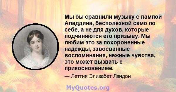 Мы бы сравнили музыку с лампой Аладдина, бесполезной само по себе, а не для духов, которые подчиняются его призыву. Мы любим это за похороненные надежды, завоеванные воспоминания, нежные чувства, это может вызвать с