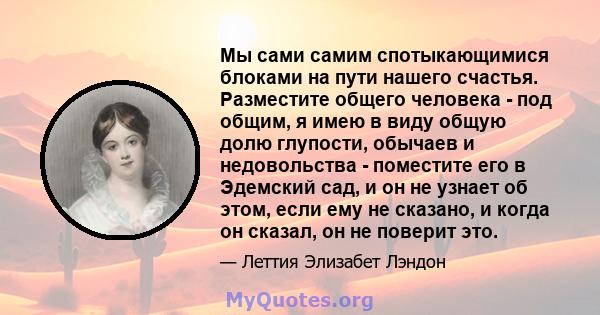 Мы сами самим спотыкающимися блоками на пути нашего счастья. Разместите общего человека - под общим, я имею в виду общую долю глупости, обычаев и недовольства - поместите его в Эдемский сад, и он не узнает об этом, если 