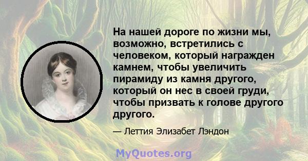 На нашей дороге по жизни мы, возможно, встретились с человеком, который награжден камнем, чтобы увеличить пирамиду из камня другого, который он нес в своей груди, чтобы призвать к голове другого другого.