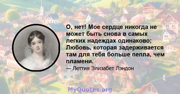 О, нет! Мое сердце никогда не может быть снова в самых легких надеждах одинаково; Любовь, которая задерживается там для тебя больше пепла, чем пламени.