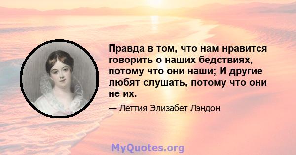 Правда в том, что нам нравится говорить о наших бедствиях, потому что они наши; И другие любят слушать, потому что они не их.