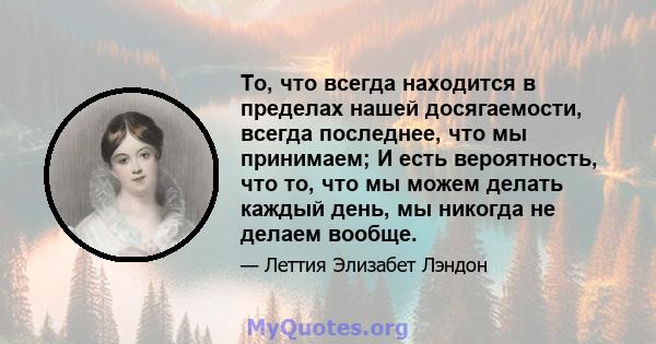 То, что всегда находится в пределах нашей досягаемости, всегда последнее, что мы принимаем; И есть вероятность, что то, что мы можем делать каждый день, мы никогда не делаем вообще.