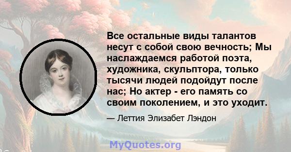 Все остальные виды талантов несут с собой свою вечность; Мы наслаждаемся работой поэта, художника, скульптора, только тысячи людей подойдут после нас; Но актер - его память со своим поколением, и это уходит.