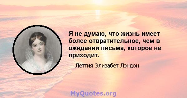 Я не думаю, что жизнь имеет более отвратительное, чем в ожидании письма, которое не приходит.