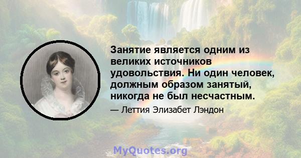 Занятие является одним из великих источников удовольствия. Ни один человек, должным образом занятый, никогда не был несчастным.