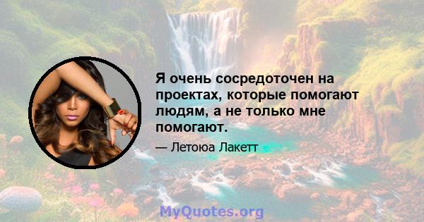 Я очень сосредоточен на проектах, которые помогают людям, а не только мне помогают.