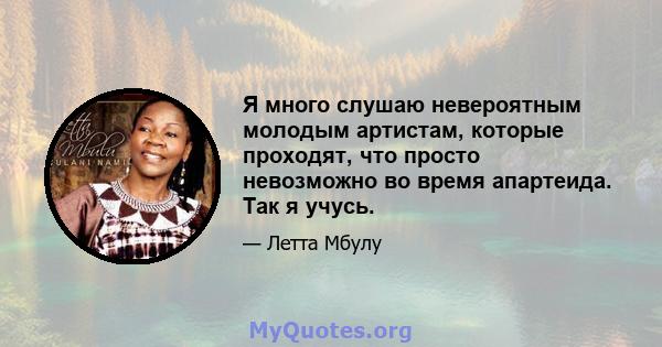 Я много слушаю невероятным молодым артистам, которые проходят, что просто невозможно во время апартеида. Так я учусь.