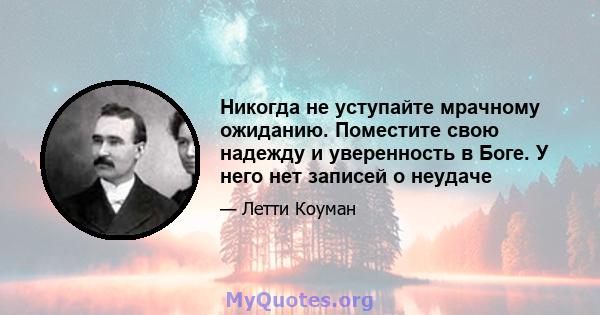 Никогда не уступайте мрачному ожиданию. Поместите свою надежду и уверенность в Боге. У него нет записей о неудаче