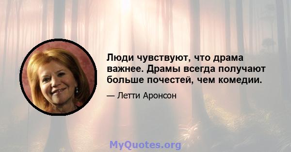 Люди чувствуют, что драма важнее. Драмы всегда получают больше почестей, чем комедии.