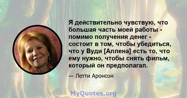 Я действительно чувствую, что большая часть моей работы - помимо получения денег - состоит в том, чтобы убедиться, что у Вуди [Аллена] есть то, что ему нужно, чтобы снять фильм, который он предполагал.