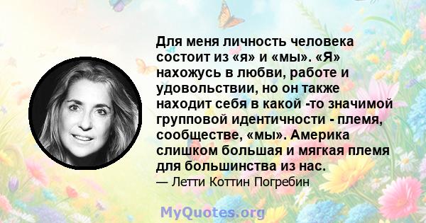 Для меня личность человека состоит из «я» и «мы». «Я» нахожусь в любви, работе и удовольствии, но он также находит себя в какой -то значимой групповой идентичности - племя, сообществе, «мы». Америка слишком большая и