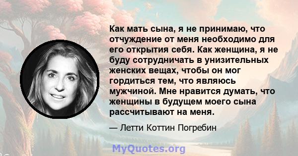 Как мать сына, я не принимаю, что отчуждение от меня необходимо для его открытия себя. Как женщина, я не буду сотрудничать в унизительных женских вещах, чтобы он мог гордиться тем, что являюсь мужчиной. Мне нравится