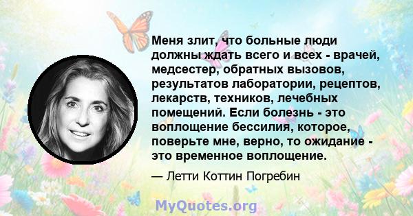 Меня злит, что больные люди должны ждать всего и всех - врачей, медсестер, обратных вызовов, результатов лаборатории, рецептов, лекарств, техников, лечебных помещений. Если болезнь - это воплощение бессилия, которое,