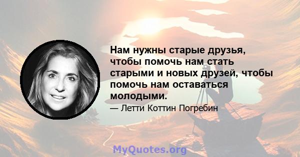 Нам нужны старые друзья, чтобы помочь нам стать старыми и новых друзей, чтобы помочь нам оставаться молодыми.