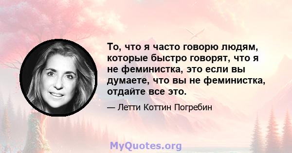 То, что я часто говорю людям, которые быстро говорят, что я не феминистка, это если вы думаете, что вы не феминистка, отдайте все это.