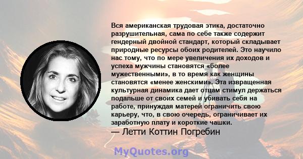 Вся американская трудовая этика, достаточно разрушительная, сама по себе также содержит гендерный двойной стандарт, который складывает природные ресурсы обоих родителей. Это научило нас тому, что по мере увеличения их