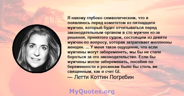 Я нахожу глубоко символическим, что я появляюсь перед комитетом из пятнадцати мужчин, который будет отчитываться перед законодательным органом в сто мужчин из-за решения, принятого судом, состоящим из девяти мужчин-по