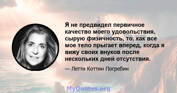 Я не предвидел первичное качество моего удовольствия, сырую физичность, то, как все мое тело прыгает вперед, когда я вижу своих внуков после нескольких дней отсутствия.