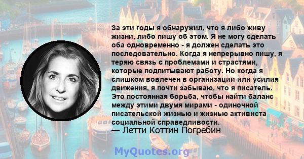 За эти годы я обнаружил, что я либо живу жизни, либо пишу об этом. Я не могу сделать оба одновременно - я должен сделать это последовательно. Когда я непрерывно пишу, я теряю связь с проблемами и страстями, которые