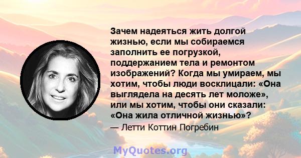 Зачем надеяться жить долгой жизнью, если мы собираемся заполнить ее погрузкой, поддержанием тела и ремонтом изображений? Когда мы умираем, мы хотим, чтобы люди восклицали: «Она выглядела на десять лет моложе», или мы