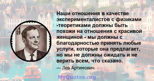 Наши отношения в качестве эксперименталистов с физиками -теоретиками должны быть похожи на отношения с красивой женщиной - мы должны с благодарностью принять любые услуги, которые она предлагает, но мы не должны ожидать 