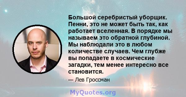 Большой серебристый уборщик. Пенни, это не может быть так, как работает вселенная. В порядке мы называем это обратной глубиной. Мы наблюдали это в любом количестве случаев. Чем глубже вы попадаете в космические загадки, 