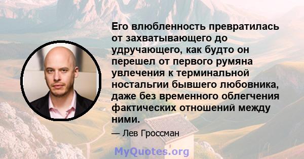 Его влюбленность превратилась от захватывающего до удручающего, как будто он перешел от первого румяна увлечения к терминальной ностальгии бывшего любовника, даже без временного облегчения фактических отношений между