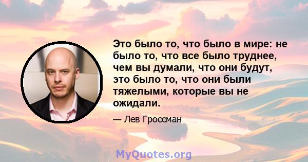 Это было то, что было в мире: не было то, что все было труднее, чем вы думали, что они будут, это было то, что они были тяжелыми, которые вы не ожидали.