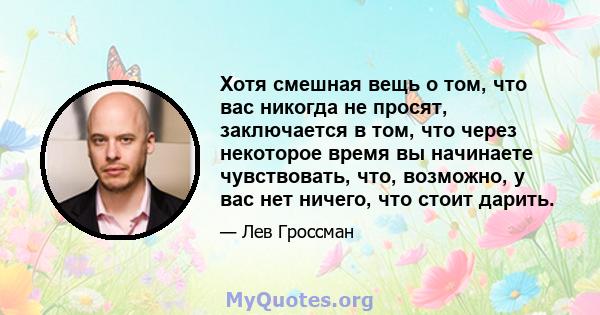 Хотя смешная вещь о том, что вас никогда не просят, заключается в том, что через некоторое время вы начинаете чувствовать, что, возможно, у вас нет ничего, что стоит дарить.