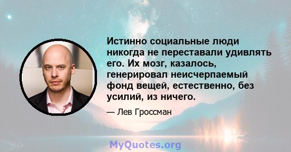 Истинно социальные люди никогда не переставали удивлять его. Их мозг, казалось, генерировал неисчерпаемый фонд вещей, естественно, без усилий, из ничего.