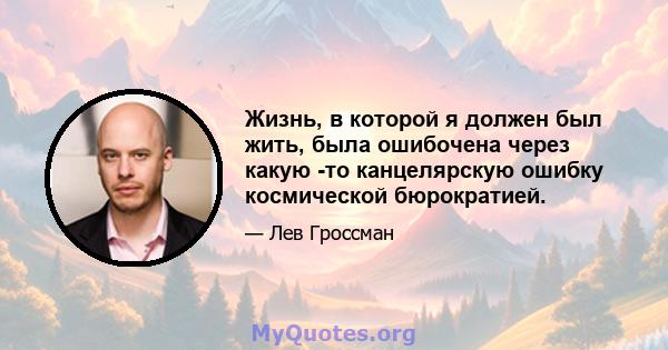 Жизнь, в которой я должен был жить, была ошибочена через какую -то канцелярскую ошибку космической бюрократией.