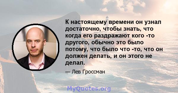 К настоящему времени он узнал достаточно, чтобы знать, что когда его раздражают кого -то другого, обычно это было потому, что было что -то, что он должен делать, и он этого не делал.