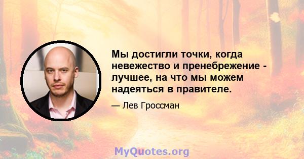 Мы достигли точки, когда невежество и пренебрежение - лучшее, на что мы можем надеяться в правителе.