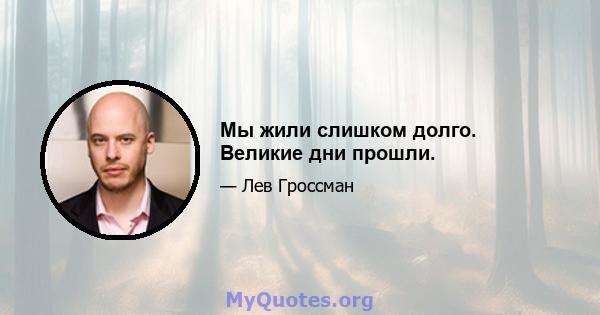 Мы жили слишком долго. Великие дни прошли.