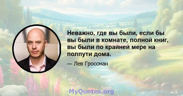 Неважно, где вы были, если бы вы были в комнате, полной книг, вы были по крайней мере на полпути дома.