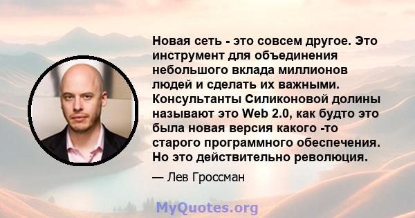 Новая сеть - это совсем другое. Это инструмент для объединения небольшого вклада миллионов людей и сделать их важными. Консультанты Силиконовой долины называют это Web 2.0, как будто это была новая версия какого -то