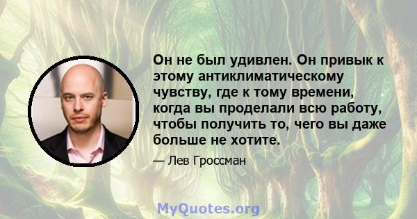 Он не был удивлен. Он привык к этому антиклиматическому чувству, где к тому времени, когда вы проделали всю работу, чтобы получить то, чего вы даже больше не хотите.