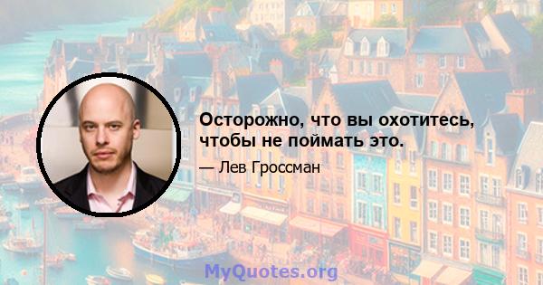 Осторожно, что вы охотитесь, чтобы не поймать это.